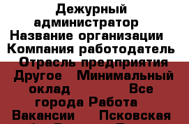 Дежурный администратор › Название организации ­ Компания-работодатель › Отрасль предприятия ­ Другое › Минимальный оклад ­ 22 000 - Все города Работа » Вакансии   . Псковская обл.,Великие Луки г.